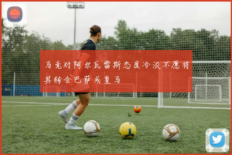马竞对阿尔瓦雷斯态度冷淡不愿将其转会巴萨或皇马