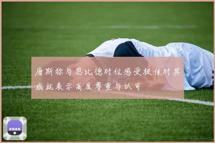 唐斯称与恩比德对位感受极佳对其成就表示高度尊重与认可