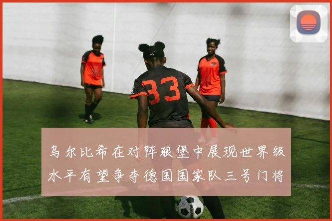 乌尔比希在对阵狼堡中展现世界级水平有望争夺德国国家队三号门将位置