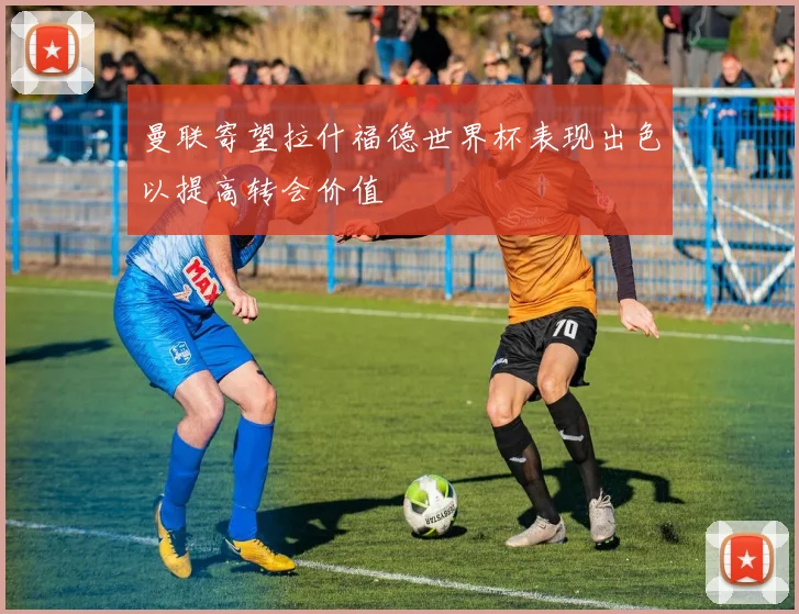 曼联寄望拉什福德世界杯表现出色以提高转会价值