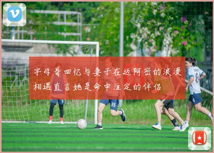 字母哥回忆与妻子在迈阿密的浪漫相遇直言她是命中注定的伴侣