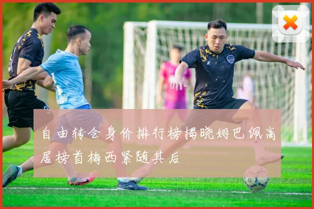 自由转会身价排行榜揭晓姆巴佩高居榜首梅西紧随其后