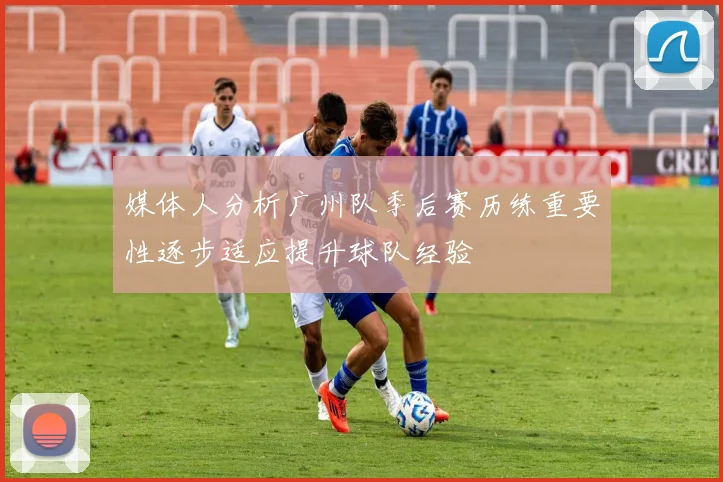 媒体人分析广州队季后赛历练重要性逐步适应提升球队经验