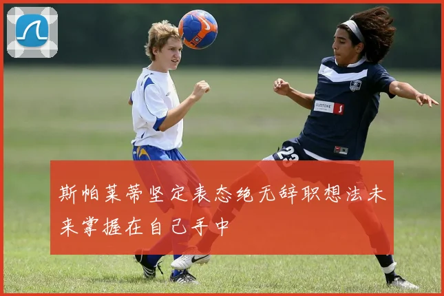 斯帕莱蒂坚定表态绝无辞职想法未来掌握在自己手中