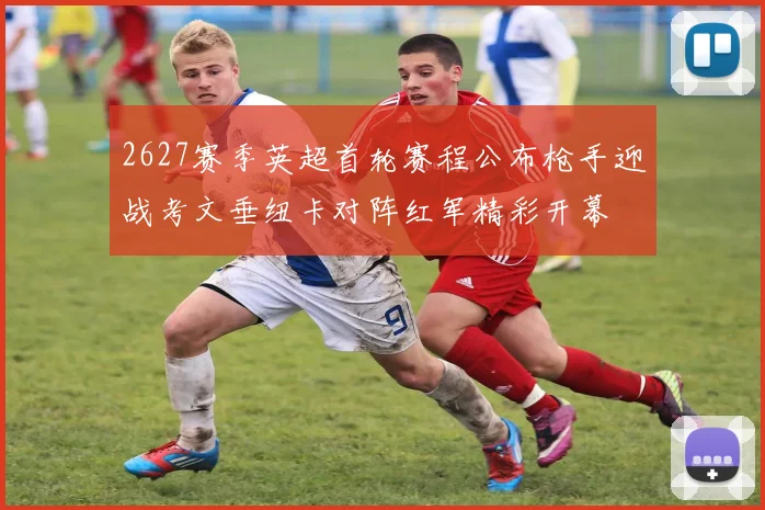2627赛季英超首轮赛程公布枪手迎战考文垂纽卡对阵红军精彩开幕