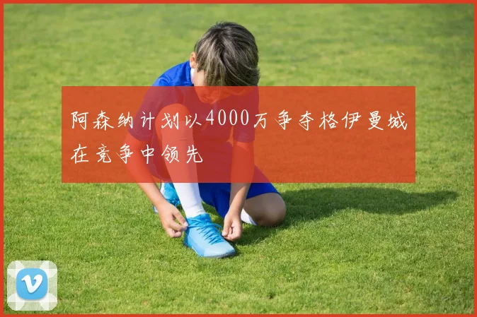 阿森纳计划以4000万争夺格伊曼城在竞争中领先