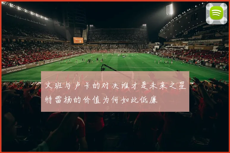 文班与卢卡的对决谁才是未来之星特雷杨的价值为何如此低廉