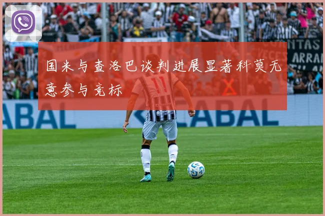 国米与查洛巴谈判进展显著科莫无意参与竞标
