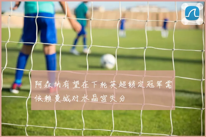 阿森纳有望在下轮英超锁定冠军需依赖曼城对水晶宫失分
