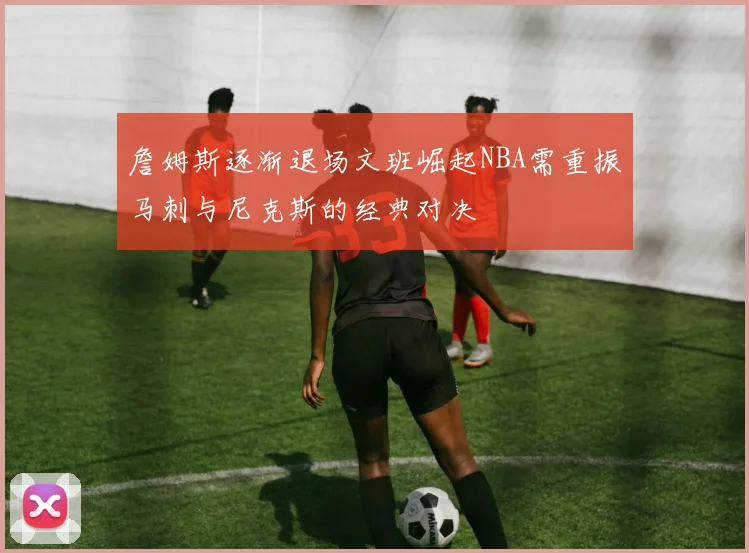 詹姆斯逐渐退场文班崛起NBA需重振马刺与尼克斯的经典对决