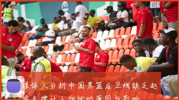媒体人分析中国男篮后卫线缺乏赵睿支撑让人担忧的原因与影响