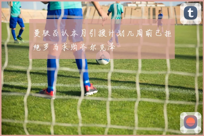 曼联否认本月引援计划几周前已拒绝罗马求购齐尔克泽