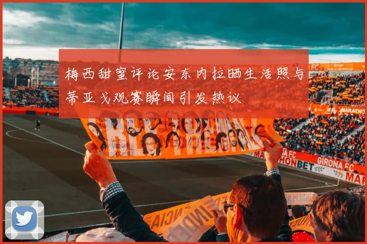梅西甜蜜评论安东内拉晒生活照与蒂亚戈观赛瞬间引发热议