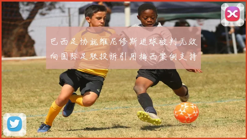 巴西足协就维尼修斯进球被判无效向国际足联投诉引用梅西案例支持