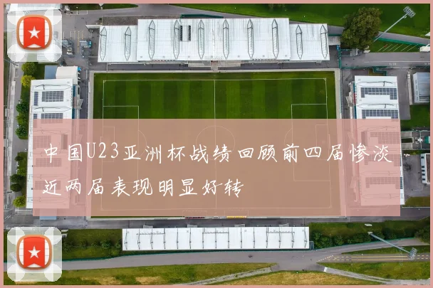 中国U23亚洲杯战绩回顾前四届惨淡近两届表现明显好转